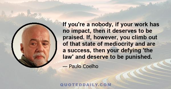 If you're a nobody, if your work has no impact, then it deserves to be praised. If, however, you climb out of that state of mediocrity and are a success, then your defying 'the law' and deserve to be punished.