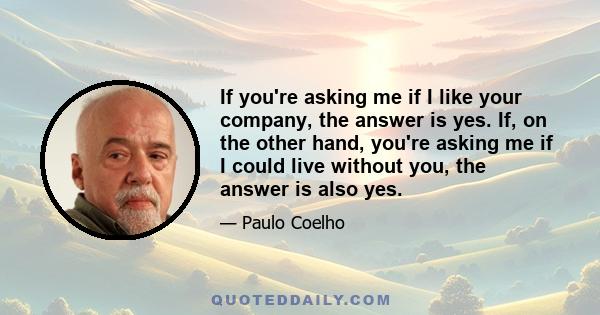 If you're asking me if I like your company, the answer is yes. If, on the other hand, you're asking me if I could live without you, the answer is also yes.