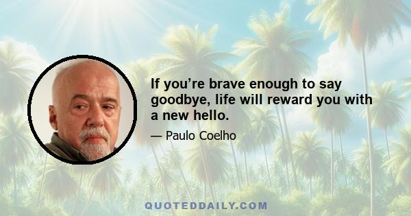 If you’re brave enough to say goodbye, life will reward you with a new hello.