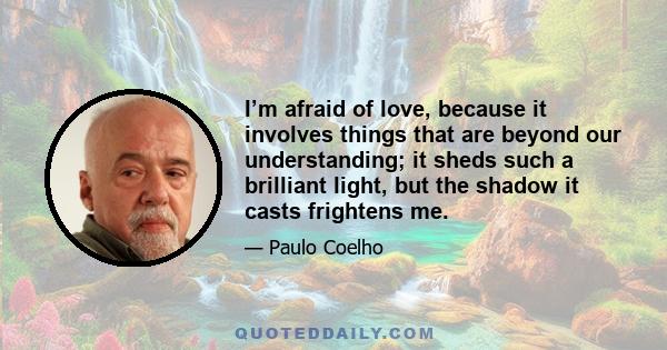 I’m afraid of love, because it involves things that are beyond our understanding; it sheds such a brilliant light, but the shadow it casts frightens me.