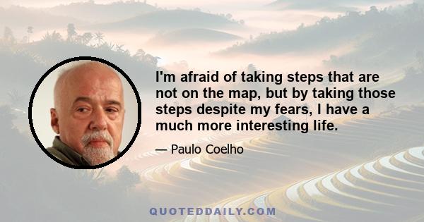 I'm afraid of taking steps that are not on the map, but by taking those steps despite my fears, I have a much more interesting life.