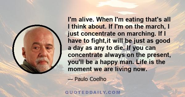 I'm alive. When I'm eating that's all I think about. If I'm on the march, I just concentrate on marching. If I have to fight,it will be just as good a day as any to die. If you can concentrate always on the present,