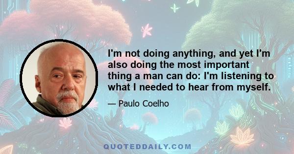 I'm not doing anything, and yet I'm also doing the most important thing a man can do: I'm listening to what I needed to hear from myself.