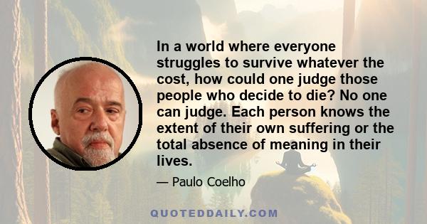 In a world where everyone struggles to survive whatever the cost, how could one judge those people who decide to die? No one can judge. Each person knows the extent of their own suffering or the total absence of meaning 