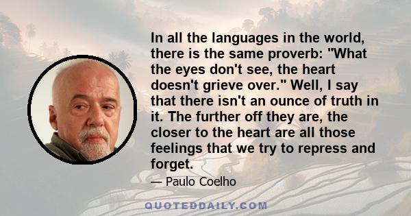 In all the languages in the world, there is the same proverb: What the eyes don't see, the heart doesn't grieve over. Well, I say that there isn't an ounce of truth in it. The further off they are, the closer to the