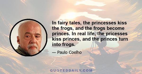 In fairy tales, the princesses kiss the frogs, and the frogs become princes. In real life, the pricesses kiss princes, and the princes turn into frogs.