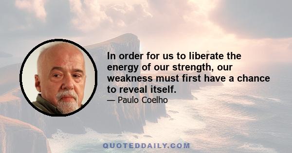 In order for us to liberate the energy of our strength, our weakness must first have a chance to reveal itself.