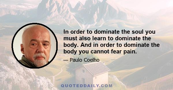 In order to dominate the soul you must also learn to dominate the body. And in order to dominate the body you cannot fear pain.