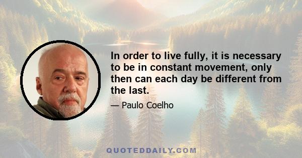 In order to live fully, it is necessary to be in constant movement, only then can each day be different from the last.