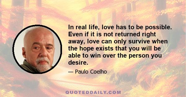 In real life, love has to be possible. Even if it is not returned right away, love can only survive when the hope exists that you will be able to win over the person you desire.