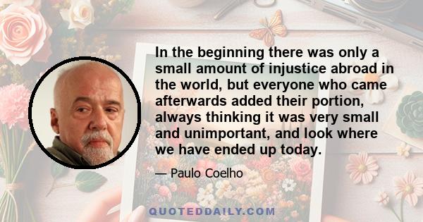 In the beginning there was only a small amount of injustice abroad in the world, but everyone who came afterwards added their portion, always thinking it was very small and unimportant, and look where we have ended up