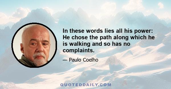 In these words lies all his power: He chose the path along which he is walking and so has no complaints.