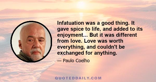 Infatuation was a good thing. It gave spice to life, and added to its enjoyment... But it was different from love. Love was worth everything, and couldn't be exchanged for anything.