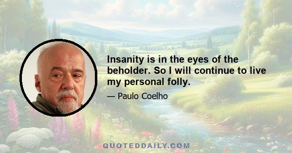 Insanity is in the eyes of the beholder. So I will continue to live my personal folly.