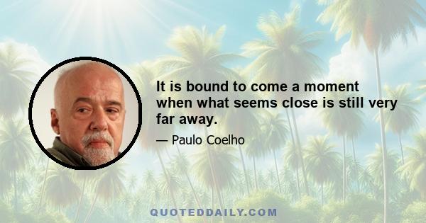 It is bound to come a moment when what seems close is still very far away.