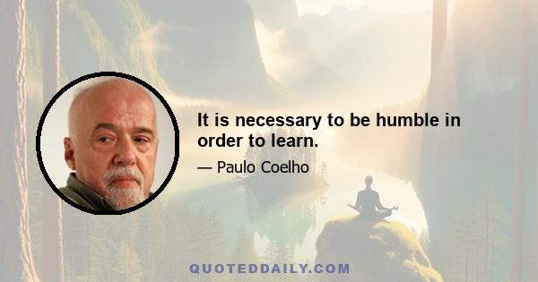 It is necessary to be humble in order to learn.