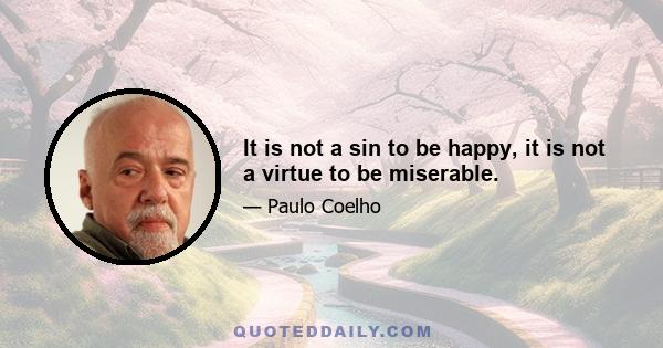 It is not a sin to be happy, it is not a virtue to be miserable.