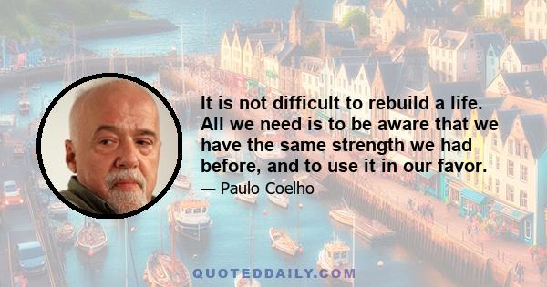 It is not difficult to rebuild a life. All we need is to be aware that we have the same strength we had before, and to use it in our favor.