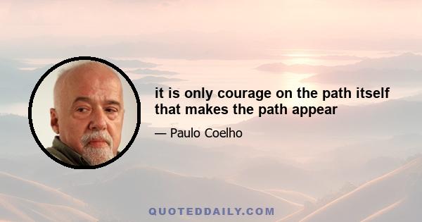 it is only courage on the path itself that makes the path appear