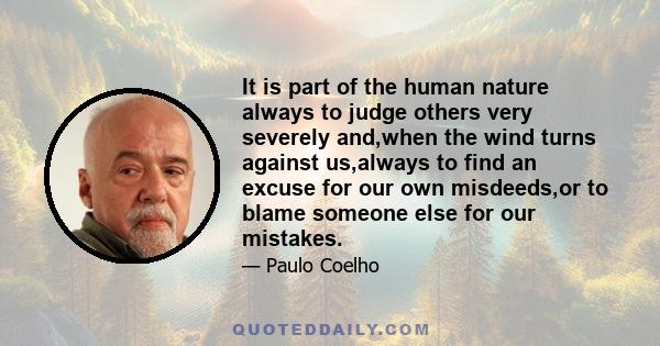 It is part of the human nature always to judge others very severely and,when the wind turns against us,always to find an excuse for our own misdeeds,or to blame someone else for our mistakes.