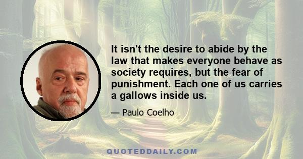 It isn't the desire to abide by the law that makes everyone behave as society requires, but the fear of punishment. Each one of us carries a gallows inside us.