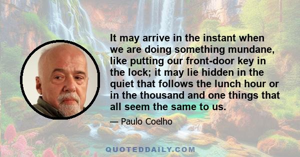 It may arrive in the instant when we are doing something mundane, like putting our front-door key in the lock; it may lie hidden in the quiet that follows the lunch hour or in the thousand and one things that all seem