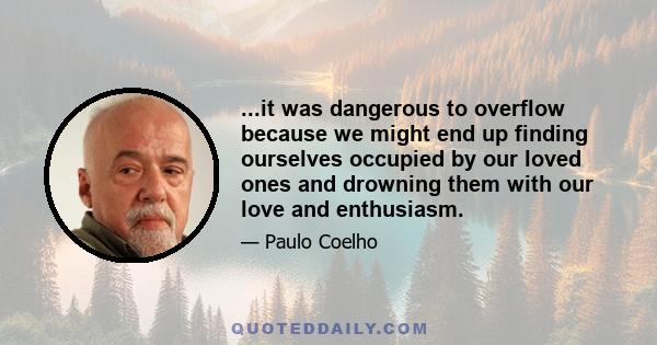 ...it was dangerous to overflow because we might end up finding ourselves occupied by our loved ones and drowning them with our love and enthusiasm.