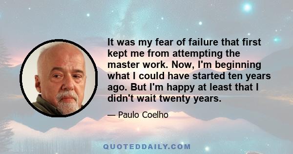 It was my fear of failure that first kept me from attempting the master work. Now, I'm beginning what I could have started ten years ago. But I'm happy at least that I didn't wait twenty years.