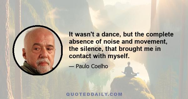 It wasn't a dance, but the complete absence of noise and movement, the silence, that brought me in contact with myself.