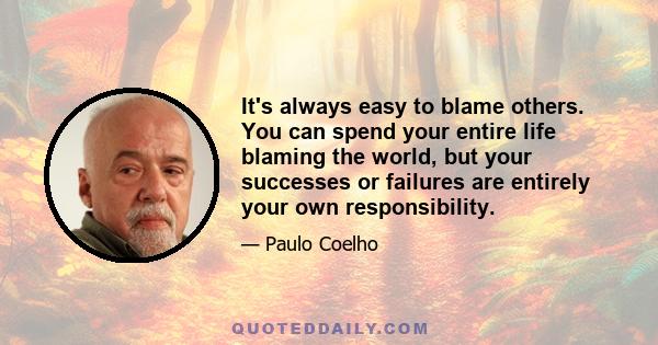 It's always easy to blame others. You can spend your entire life blaming the world, but your successes or failures are entirely your own responsibility.