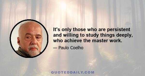 It's only those who are persistent and willing to study things deeply, who achieve the master work.