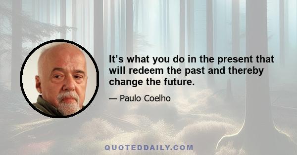 It’s what you do in the present that will redeem the past and thereby change the future.