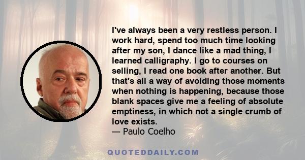 I've always been a very restless person. I work hard, spend too much time looking after my son, I dance like a mad thing, I learned calligraphy. I go to courses on selling, I read one book after another. But that's all