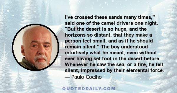 I've crossed these sands many times, said one of the camel drivers one night. But the desert is so huge, and the horizons so distant, that they make a person feel small, and as if he should remain silent. The boy