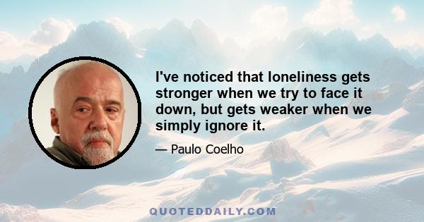 I've noticed that loneliness gets stronger when we try to face it down, but gets weaker when we simply ignore it.