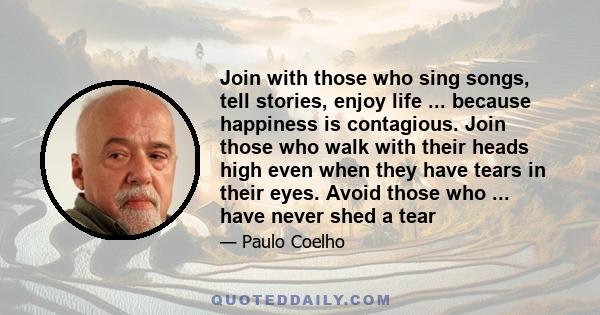 Join with those who sing songs, tell stories, enjoy life ... because happiness is contagious. Join those who walk with their heads high even when they have tears in their eyes. Avoid those who ... have never shed a tear