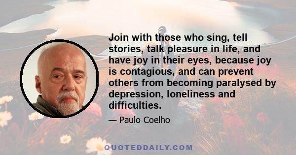 Join with those who sing, tell stories, talk pleasure in life, and have joy in their eyes, because joy is contagious, and can prevent others from becoming paralysed by depression, loneliness and difficulties.