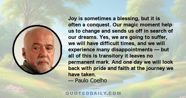 Joy is sometimes a blessing, but it is often a conquest. Our magic moment help us to change and sends us off in search of our dreams. Yes, we are going to suffer, we will have difficult times, and we will experience