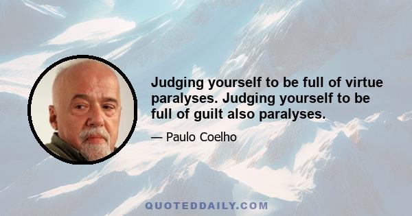 Judging yourself to be full of virtue paralyses. Judging yourself to be full of guilt also paralyses.