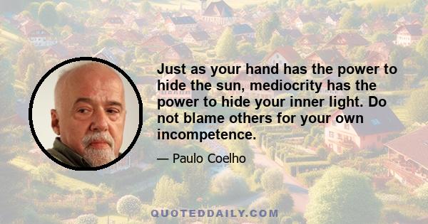 Just as your hand has the power to hide the sun, mediocrity has the power to hide your inner light. Do not blame others for your own incompetence.