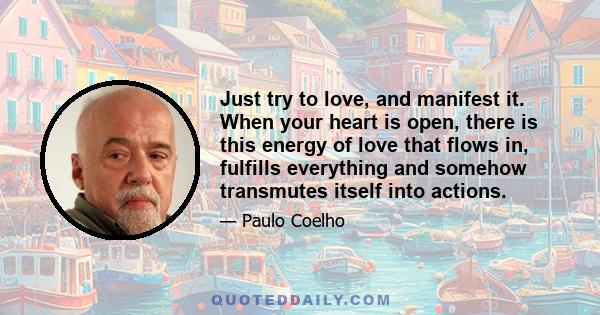 Just try to love, and manifest it. When your heart is open, there is this energy of love that flows in, fulfills everything and somehow transmutes itself into actions.