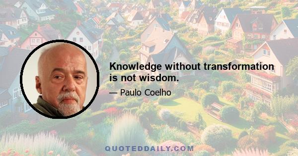 Knowledge without transformation is not wisdom.