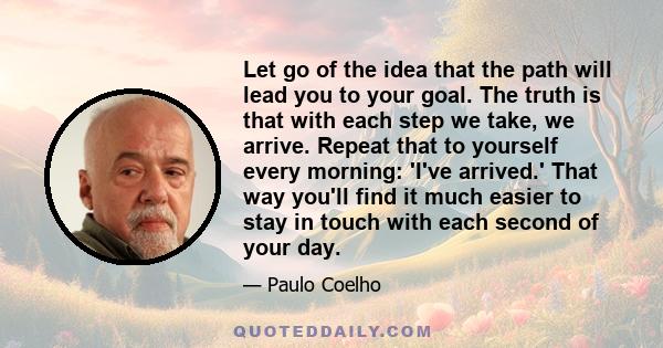 Let go of the idea that the path will lead you to your goal. The truth is that with each step we take, we arrive. Repeat that to yourself every morning: 'I've arrived.' That way you'll find it much easier to stay in