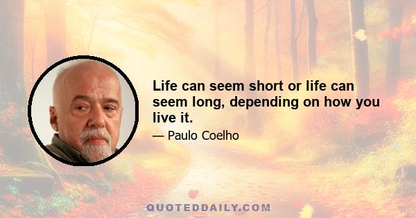 Life can seem short or life can seem long, depending on how you live it.