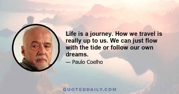 Life is a journey. How we travel is really up to us. We can just flow with the tide or follow our own dreams.