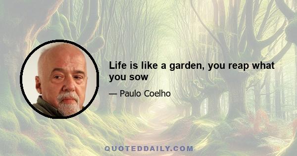 Life is like a garden, you reap what you sow