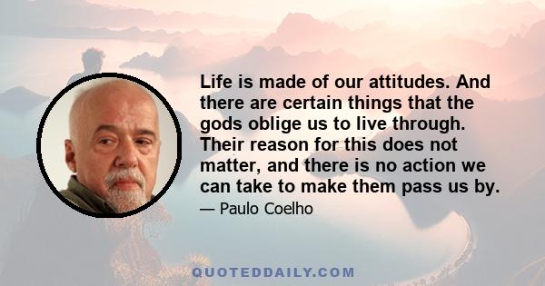 Life is made of our attitudes. And there are certain things that the gods oblige us to live through. Their reason for this does not matter, and there is no action we can take to make them pass us by.