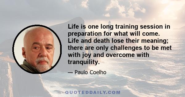 Life is one long training session in preparation for what will come. Life and death lose their meaning; there are only challenges to be met with joy and overcome with tranquility.