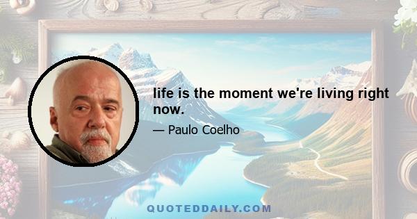 life is the moment we're living right now.