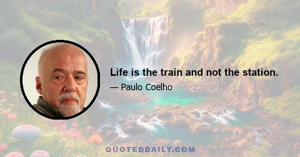 Life is the train and not the station.